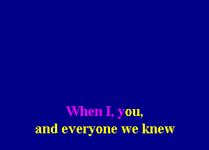 When I, you,
and everyone we knew