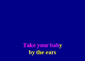 Take your baby
by the ears