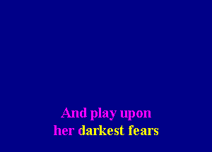 And play upon
her darkest fears