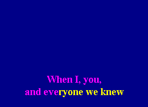 When I, you,
and everyone we knew