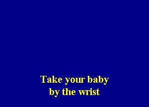 Take your baby
by the wrist