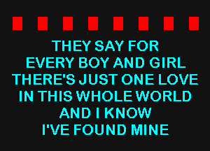 THEY SAY FOR
EVERY BOY AND GIRL
THERE'S JUST ONE LOVE
IN THIS WHOLE WORLD
AND I KNOW
I'VE FOUND MINE