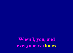 When I, you, and
everyone we knew