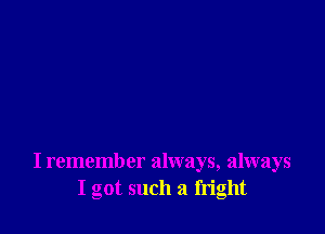 I remember always, always
I got such a fright