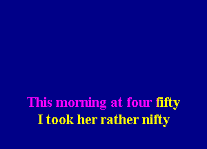 This morning at four fifty
I took her rather nifty