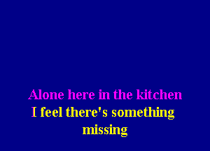 Alone here in the kitchen
I feel there's something
missing