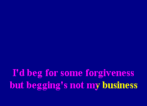 I'd beg for some forgiveness
but begging's not my business