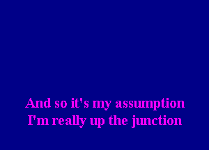 And so it's my assumption
I'm really up the junction