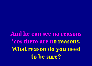 And he can see no reasons
'cos there are no reasons.
What reason do you need

to be sure? I