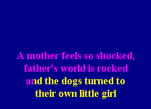 A mother feels so shocked,
father's world is rocked
and the dogs turned to
their own little girl