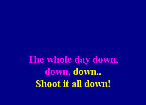The whole day down,
down, down
Shoot it all down!
