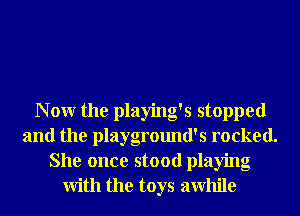 N 0W the playing's stopped
and the playground's rocked.
She once stood playing
With the toys awhile