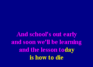 And school's out early
and soon we'll be learning
and the lesson today
is how to die