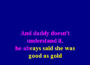 And daddy doesn't
understand it,
he always said she was
good as gold