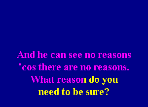 And he can see no reasons
'cos there are no reasons.
What reason (10 you

need to be sure? I
