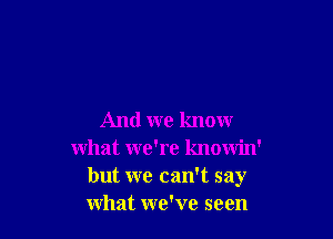 And we know
what we're knowin'
but we can't say
what we've seen