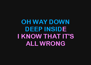 OH WAY DOWN
DEEP INSIDE

I KNOW THAT IT'S
ALLWRONG