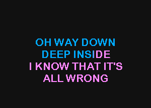 OH WAY DOWN

DEEP INSIDE
I KNOW THAT IT'S
ALLWRONG