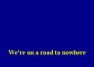 W e're on a road to nowhere