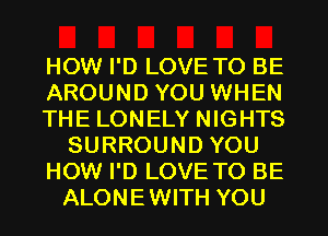 HOW I'D LOVE TO BE
AROUND YOU WHEN
THE LONELY NIGHTS
SURROUND YOU
HOW I'D LOVE TO BE
ALONEWITH YOU