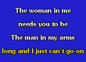 The woman in me
needs you to be
The man in my arms

long and I just can't go on