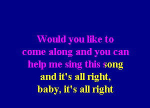 Would you like to
come along and you can
help me sing this song
and it's all right,

baby, it's all right I