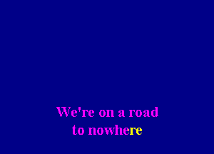 We're on a road
to nowhere