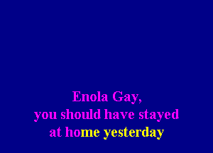 Enola Gay,
you should have stayed
at home yesterday