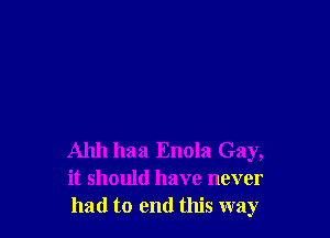 Ahh haa Enola Gay,
it should have never
had to end this way