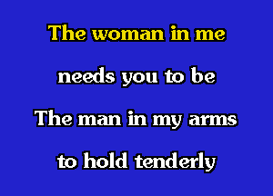 The woman in me
needs you to be
The man in my arms

to hold tenderly