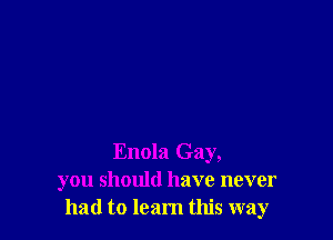 Enola Gay,
you should have never
had to learn this way