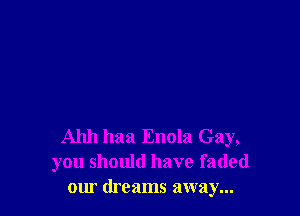 Ahh haa Enola Gay,
you should have faded
our dreams away...