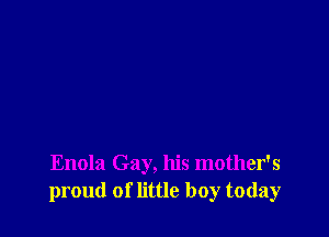 Enola Gay, his mother's
proud of little boy today
