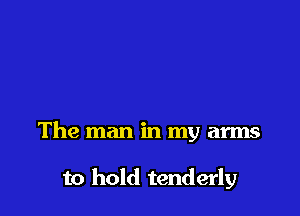 The man in my arms

to hold tenderly