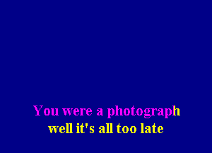 You were a photograph
well it's all too late