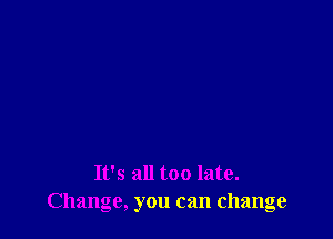 It's all too late.
Change, you can change