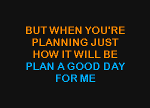 BUTWHEN YOU'RE
PLANNING JUST

HOW ITWILL BE
PLAN A GOOD DAY
FOR ME