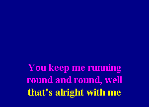 You keep me running
round and round, well

that's alright with me I