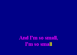 And I'm so small,
I'm so small