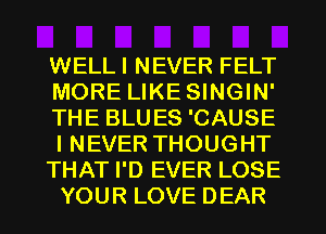 WELLI NEVER FELT
MORE LIKE SINGIN'
THE BLUES 'CAUSE
I NEVER THOUGHT
THAT I'D EVER LOSE
YOUR LOVE DEAR