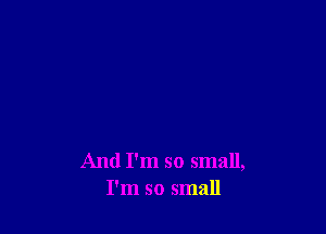 And I'm so small,
I'm so small
