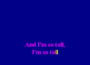 And I'm so tall,
I'm so tall