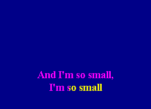 And I'm so small,
I'm so small