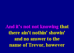 And it's not not knowing that
there ain't nothin' showin'
and no answer to the
name 01' Trevor, however