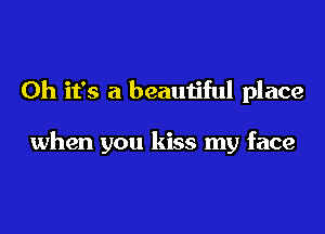 Oh it's a beautiful place

when you kiss my face