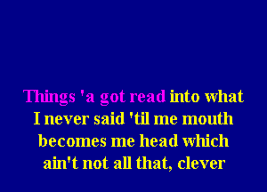 Things '21 got read into What
I never said 'til me mouth
becomes me head Which
ain't not all that, clever