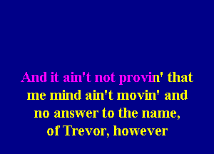 And it ain't not provin' that
me mind ain't movin' and
no answer to the name,
01' Trevor, however
