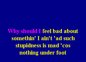 Why should I feel bad about
somethin' I ain't 'ad such
stupidness is mad 'cos
nothing under foot