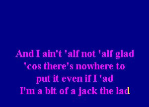 And I ain't 'alf not 'alf glad
'cos there's nowhere to
put it even if I 'ad
I'm a bit of a jack the lad