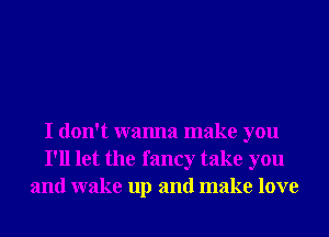 I don't wanna make you
I'll let the fancy take you
and wake up and make love